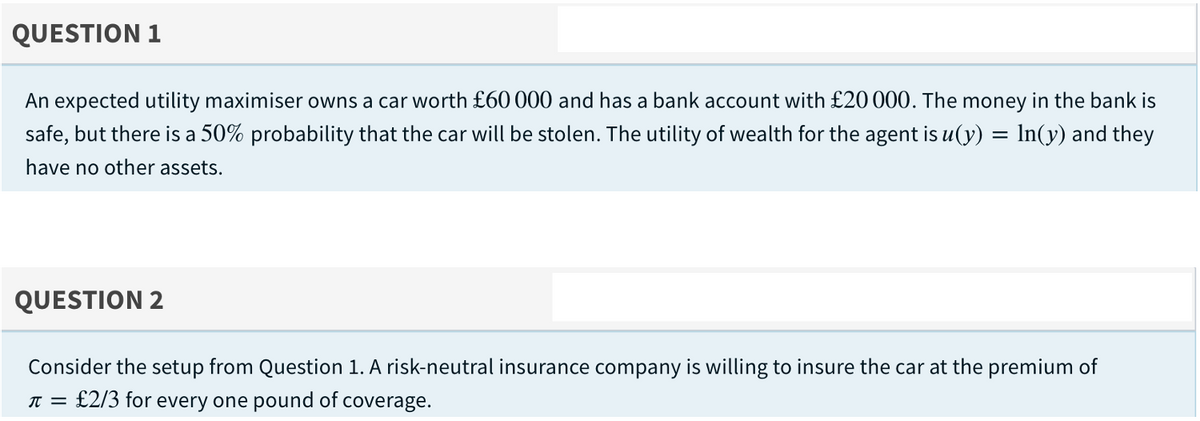 QUESTION 1
An expected utility maximiser owns a car worth £60 000 and has a bank account with £20 000. The money in the bank is
safe, but there is a 50% probability that the car will be stolen. The utility of wealth for the agent is u(y) = In(y) and they
have no other assets.
QUESTION 2
Consider the setup from Question 1. A risk-neutral insurance company is willing to insure the car at the premium of
:£2/3 for every one pound of coverage.
