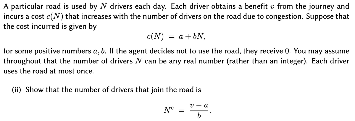 A particular road is used by N drivers each day. Each driver obtains a benefit v from the journey and
incurs a cost c(N) that increases with the number of drivers on the road due to congestion. Suppose that
the cost incurred is given by
c(N)
= a + 6N,
for some positive numbers a, b. If the agent decides not to use the road, they receive 0. You may assume
throughout that the number of drivers N can be any real number (rather than an integer). Each driver
6,
uses the road at most once.
(ii) Show that the number of drivers that join the road is
а
Ne
