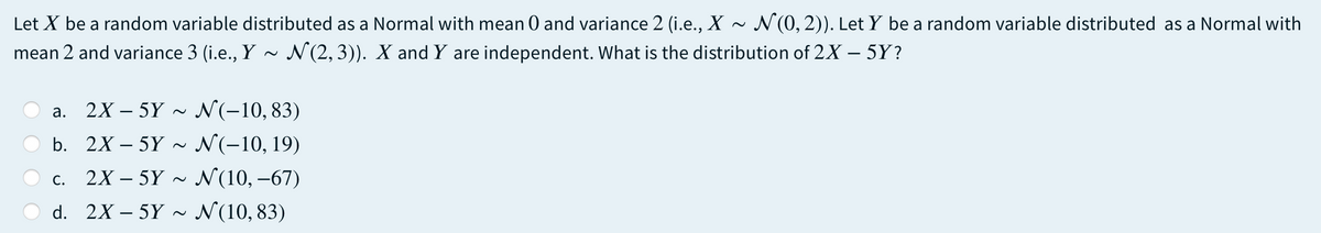 Let X be a random variable distributed as a Normal with mean 0 and variance 2 (i.e., X ~ N(0, 2)). Let Y be a random variable distributed as a Normal with
mean 2 and variance 3 (i.e., Y
N(2, 3)). X and Y are independent. What is the distribution of 2X – 5Y?
a. 2X – 5Y ~ N(-10,83)
b. 2X – 5Y ~
N(-10, 19)
2X – 5Y ~ N(10, –67)
С.
d. 2X – 5Y ~
N(10, 83)

