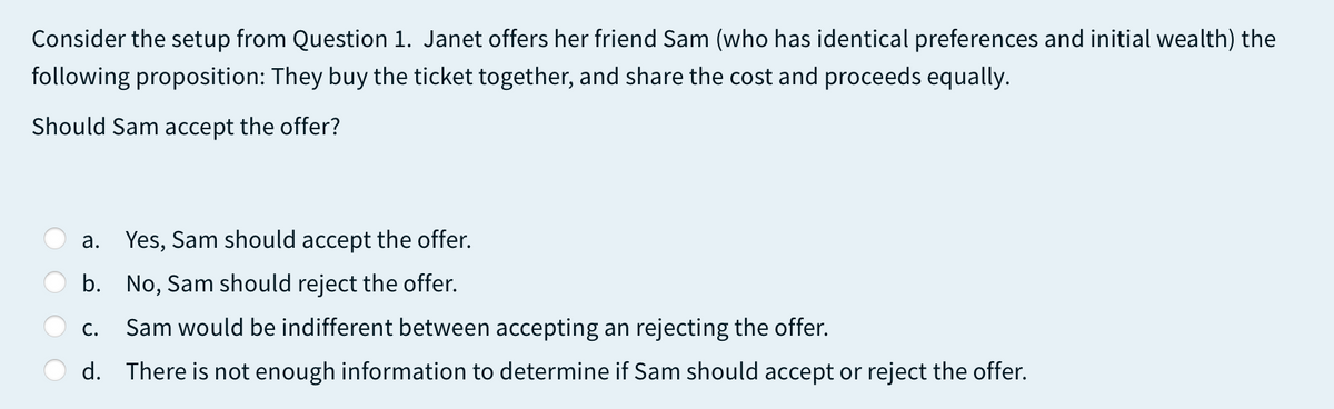 Consider the setup from Question 1. Janet offers her friend Sam (who has identical preferences and initial wealth) the
following proposition: They buy the ticket together, and share the cost and proceeds equally.
Should Sam accept the offer?
а.
Yes, Sam should accept the offer.
b. No, Sam should reject the offer.
С.
Sam would be indifferent between accepting an rejecting the offer.
d. There is not enough information to determine if Sam should accept or reject the offer.
