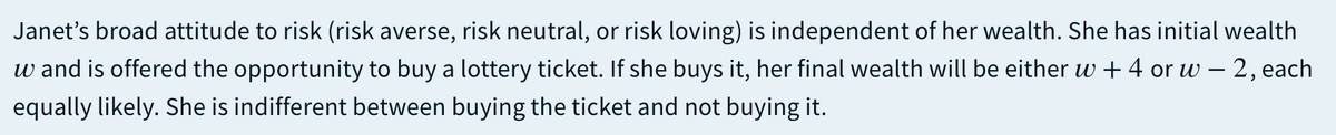 Janet's broad attitude to risk (risk averse, risk neutral, or risk loving) is independent of her wealth. She has initial wealth
w and is offered the opportunity to buy a lottery ticket. If she buys it, her final wealth will be either w + 4 or w – 2, each
equally likely. She is indifferent between buying the ticket and not buying it.
