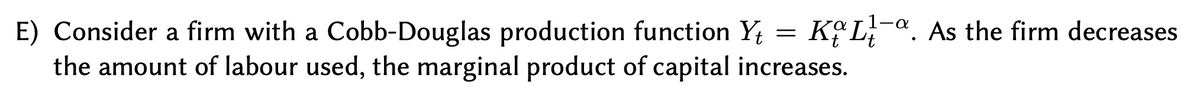 E) Consider a firm with a Cobb-Douglas production function Y; = KºL;-ª. As the firm decreases
the amount of labour used, the marginal product of capital increases.
