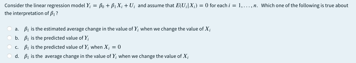 Consider the linear regression model Y; = Bo + B1 X; + U¡ and assume that E(U¡|X¡) = 0 for each i
the interpretation of B1 ?
1,..., n. Which one of the following is true about
a. B1 is the estimated average change in the value of Y; when we change the value of X;
b. Bi is the predicted value of Y;
c. Bi is the predicted value of Y; when X; = 0
d. Bi is the average change in the value of Y; when we change the value of X;
