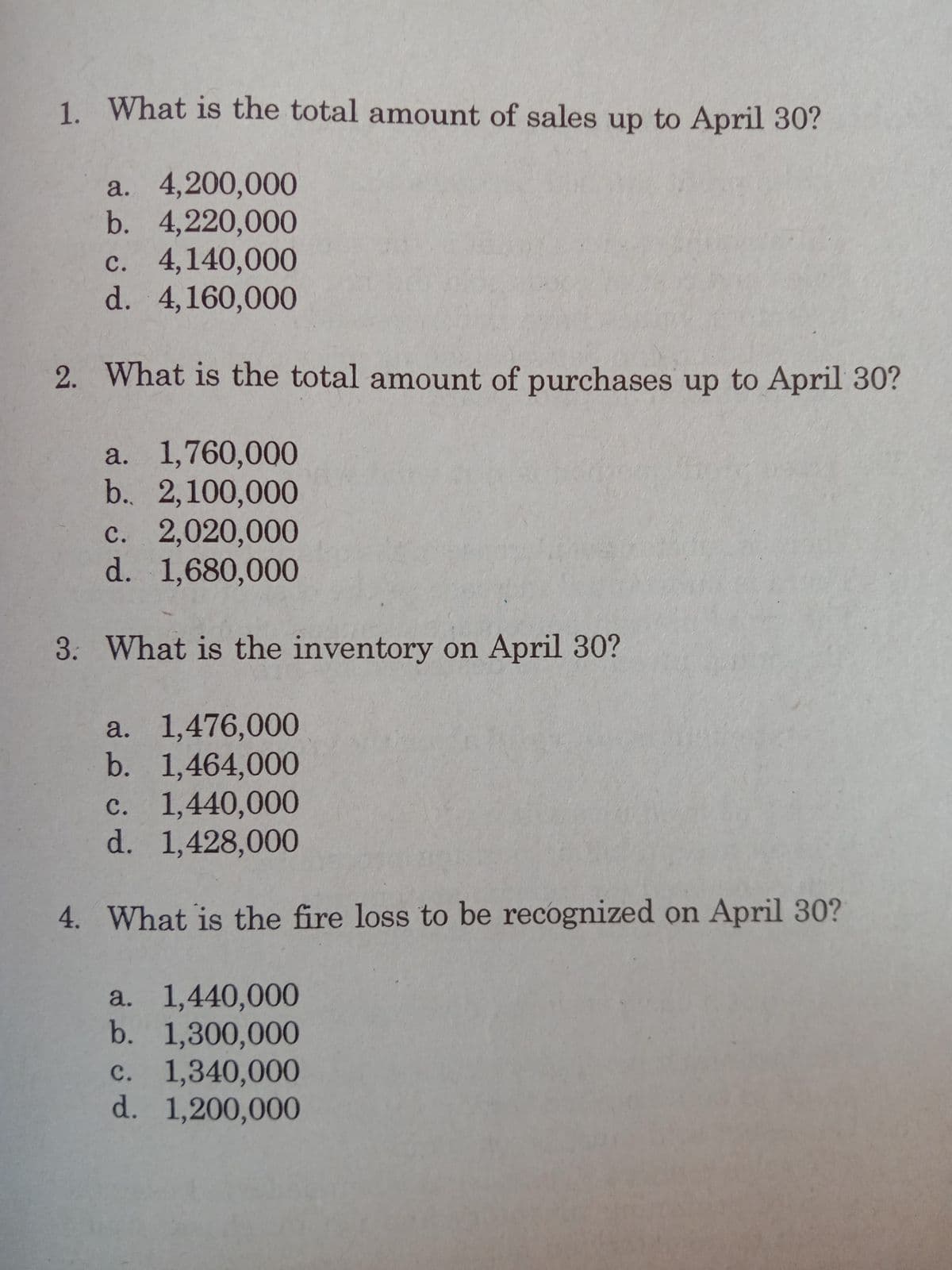 1. What is the total amount of sales up to April 30?
a. 4,200,000
b. 4,220,000
c. 4,140,000
d. 4,160,000
2. What is the total amount of purchases up to April 30?
a. 1,760,000
b. 2,100,000
с. 2,020,000
d. 1,680,000
3. What is the inventory on April 30?
a. 1,476,000
b. 1,464,000
c. 1,440,000
d. 1,428,000
4. What is the fire loss to be recognized on April 30?
a. 1,440,000
b. 1,300,000
c. 1,340,000
d. 1,200,000
