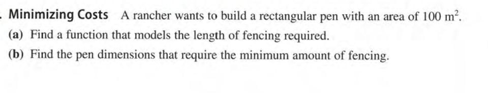 - Minimizing Costs A rancher wants to build a rectangular pen with an area of 100 m2.
(a) Find a function that models the length of fencing required.
(b) Find the pen dimensions that require the minimum amount of fencing.
