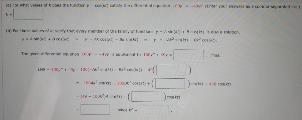 (a) For what values of k does the function y = cos(kt) satisfy the differential equation 100y" = -49y? (Enter your answers as a comma-separated list.)
k =
(b) For those values of k, verify that every member of the family of functions y = A sin(kt) + B cos(kt) is also a solution.
y = A sin(kt) + B cos(kt)
y' = Ak cos(kt) - Bk sin(kt)
y" = -Ak2 sin(kt) – Bk2 cos(kt).
The given differential equation 100y" = -49y Is equivalent to 100y" + 49y =
Thus,
LHS = 100y" + 49y= 100(-Ak2 sin(kt) – Bk2 cos(kt)) +
= -100AK2 sin(kt) – 100BK2 cos(kt) +
sin(kt) + 49B cos(kt)
= (49 - 100k2)A sin(kt) +
since k2 =

