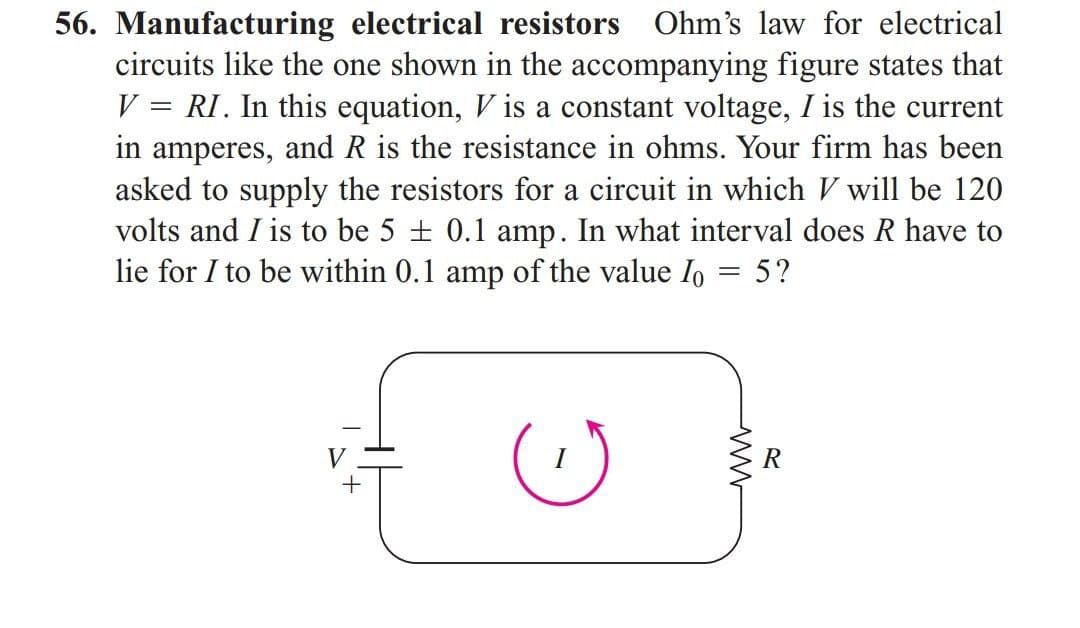 56. Manufacturing electrical resistors Ohm's law for electrical
circuits like the one shown in the accompanying figure states that
V = RI. In this equation, V is a constant voltage, I is the current
in amperes, and R is the resistance in ohms. Your firm has been
asked to supply the resistors for a circuit in which V will be 120
volts and I is to be 5 + 0.1 amp. In what interval does R have to
lie for I to be within 0.1 amp of the value Io = 5?
I
R
