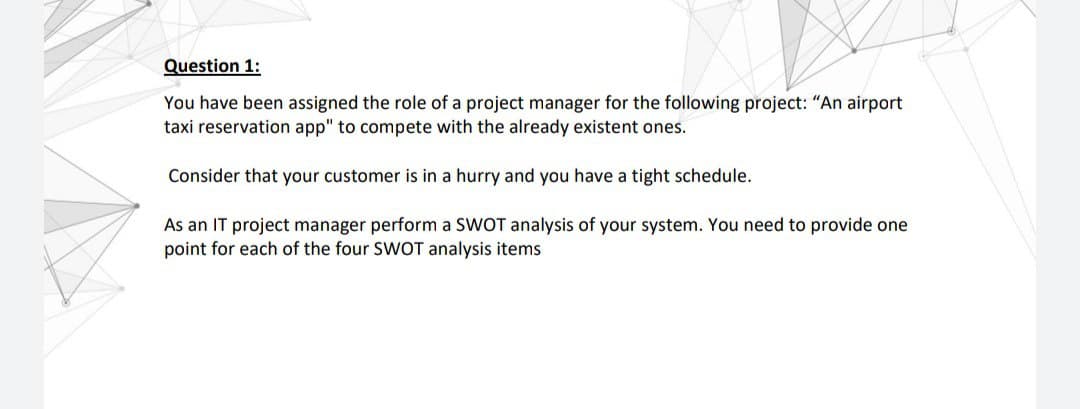 Question 1:
You have been assigned the role of a project manager for the following project: "An airport
taxi reservation app" to compete with the already existent ones.
Consider that your customer is in a hurry and you have a tight schedule.
As an IT project manager perform a SWOT analysis of your system. You need to provide one
point for each of the four SWOT analysis items