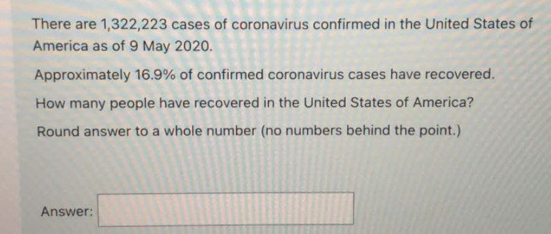 There are 1,322,223 cases of coronavirus confirmed in the United States of
America as of 9 May 2020.
Approximately 16.9% of confirmed coronavirus cases have recovered.
How many people have recovered in the United States of America?
Round answer to a whole number (no numbers behind the point.)
Answer: