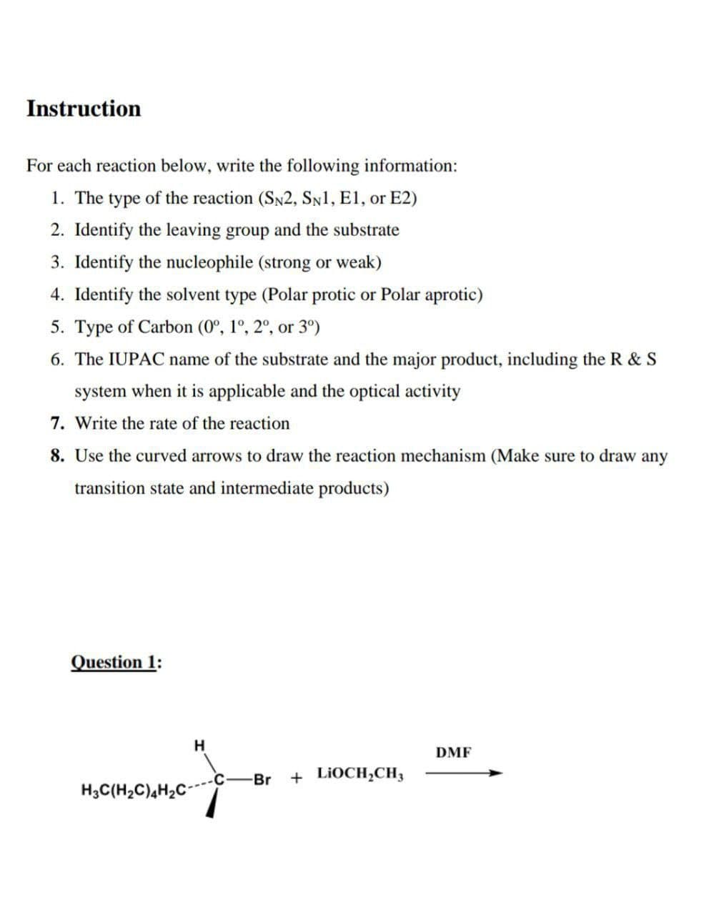 Instruction
For each reaction below, write the following information:
1. The type of the reaction (SN2, SN1, E1, or E2)
2. Identify the leaving group and the substrate
3. Identify the nucleophile (strong or weak)
4. Identify the solvent type (Polar protic or Polar aprotic)
5. Type of Carbon (0º, 1º, 2º, or 3°)
6. The IUPAC name of the substrate and the major product, including the R & S
system when it is applicable and the optical activity
7. Write the rate of the reaction
8. Use the curved arrows to draw the reaction mechanism (Make sure to draw any
transition state and intermediate products)
Question 1:
H
J
H3C(H₂C)4H₂C-
Br
LIOCH₂CH3
+
DMF