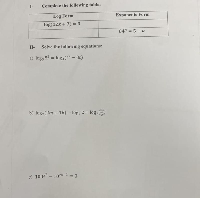 I-
Complete the following table:
Log Form
log(12x + 7) = 3
II- Solve the following equations:
a) log5 5² = log4 (t² - 3t)
b) log, (2m + 16) -log, 2 = log,
c) 100x² - 107x-3 = 0
Exponents Form
64" = 5+u