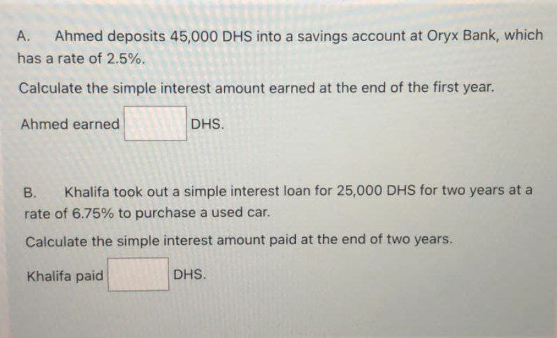 A. Ahmed deposits 45,000 DHS into a savings account at Oryx Bank, which
has a rate of 2.5%.
Calculate the simple interest amount earned at the end of the first year.
Ahmed earned
DHS.
B. Khalifa took out a simple interest loan for 25,000 DHS for two years at a
rate of 6.75% to purchase a used car.
Calculate the simple interest amount paid at the end of two years.
Khalifa paid
DHS.