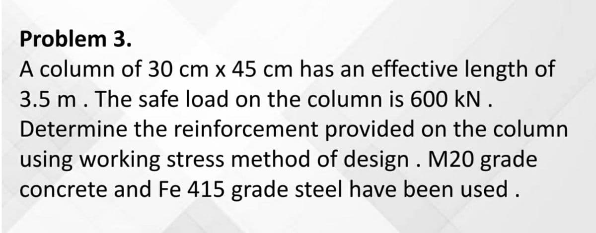 Problem 3.
A column of 30 cm x 45 cm has an effective length of
3.5 m. The safe load on the column is 600 kN.
Determine the reinforcement provided on the column
using working stress method of design. M20 grade
concrete and Fe 415 grade steel have been used.