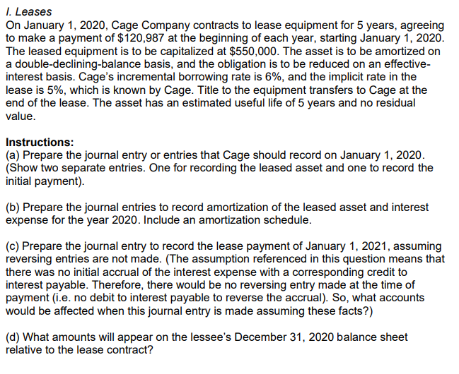 I. Leases
On January 1, 2020, Cage Company contracts to lease equipment for 5 years, agreeing
to make a payment of $120,987 at the beginning of each year, starting January 1, 2020.
The leased equipment is to be capitalized at $550,000. The asset is to be amortized on
a double-declining-balance basis, and the obligation is to be reduced on an effective-
interest basis. Cage's incremental borrowing rate is 6%, and the implicit rate in the
lease is 5%, which is known by Cage. Title to the equipment transfers to Cage at the
end of the lease. The asset has an estimated useful life of 5 years and no residual
value.
Instructions:
(a) Prepare the journal entry or entries that Cage should record on January 1, 2020.
(Show two separate entries. One for recording the leased asset and one to record the
initial payment).
(b) Prepare the journal entries to record amortization of the leased asset and interest
expense for the year 2020. Include an amortization schedule.
(c) Prepare the journal entry to record the lease payment of January 1, 2021, assuming
reversing entries are not made. (The assumption referenced in this question means that
there was no initial accrual of the interest expense with a corresponding credit to
interest payable. Therefore, there would be no reversing entry made at the time of
payment (i.e. no debit to interest payable to reverse the accrual). So, what accounts
would be affected when this journal entry is made assuming these facts?)
(d) What amounts will appear on the lessee's December 31, 2020 balance sheet
relative to the lease contract?
