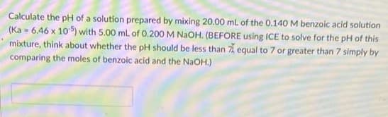 Calculate the pH of a solution prepared by mixing 20.00 mL of the 0.140 M benzoic acid solution
(Ka-6.46 x 105) with 5.00 mL of 0.200 M NaOH. (BEFORE using ICE to solve for the pH of this
mixture, think about whether the pH should be less than 7 equal to 7 or greater than 7 simply by
comparing the moles of benzoic acid and the NaOH.)