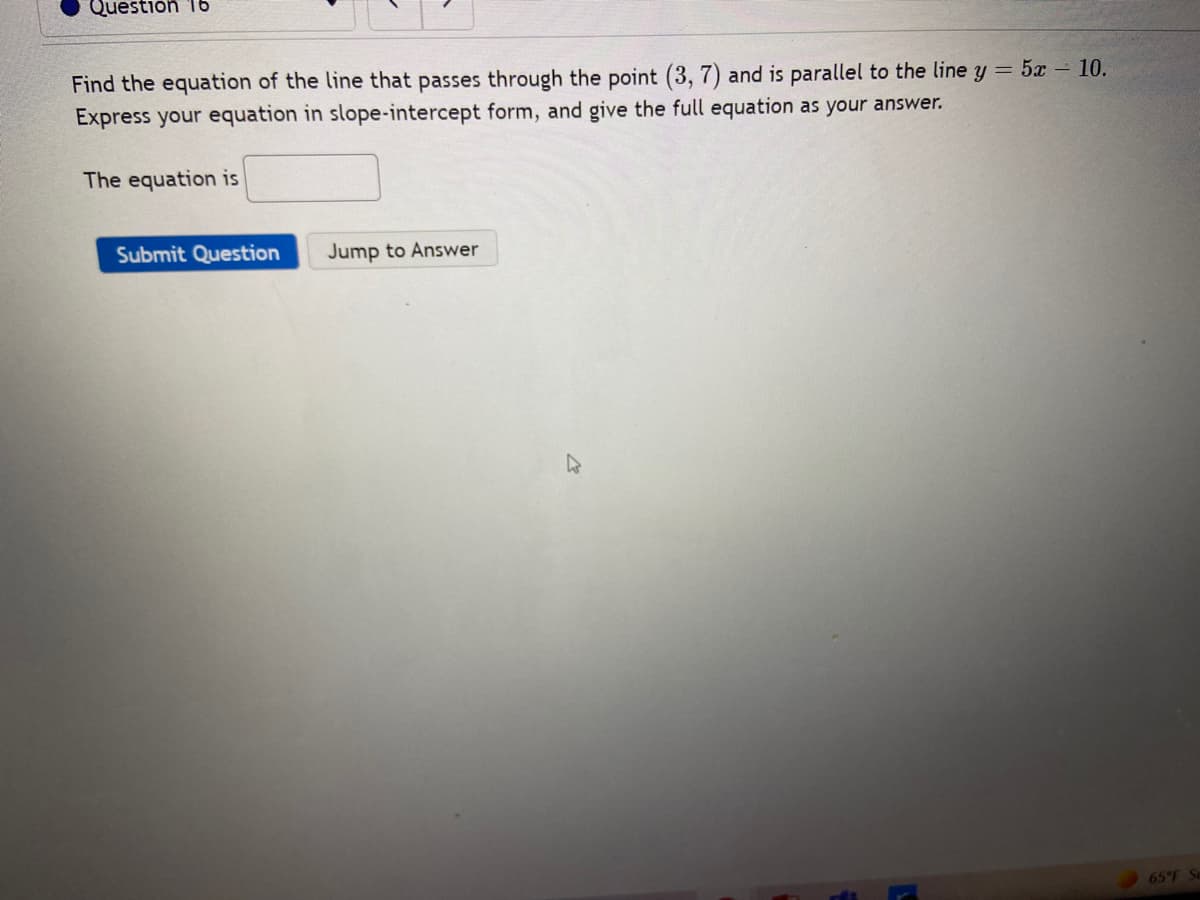 Question 16
Find the equation of the line that passes through the point (3, 7) and is parallel to the line y = 5x – 10.
Express your equation in slope-intercept form, and give the full equation as your answer.
The equation is
Submit Question
Jump to Answer
65 F
