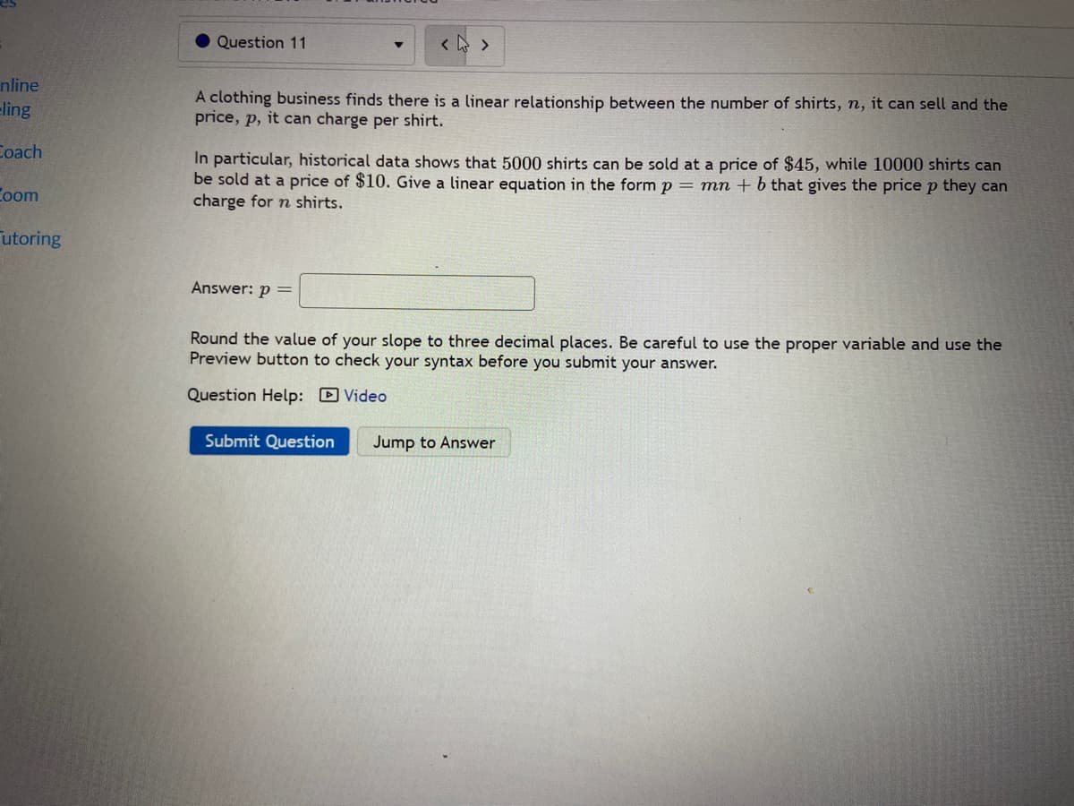 Question 11
nline
eling
A clothing business finds there is a linear relationship between the number of shirts, n, it can sell and the
price, p, it can charge per shirt.
Coach
In particular, historical data shows that 5000 shirts can be sold at a price of $45, while 10000 shirts can
be sold at a price of $10. Give a linear equation in the form p = mn + b that gives the pricep they can
charge for n shirts.
Coom
utoring
Answer: p =
Round the value of your slope to three decimal places. Be careful to use the proper variable and use the
Preview button to check your syntax before you submit your answer.
Question Help: D Video
Submit Question
Jump to Answer
