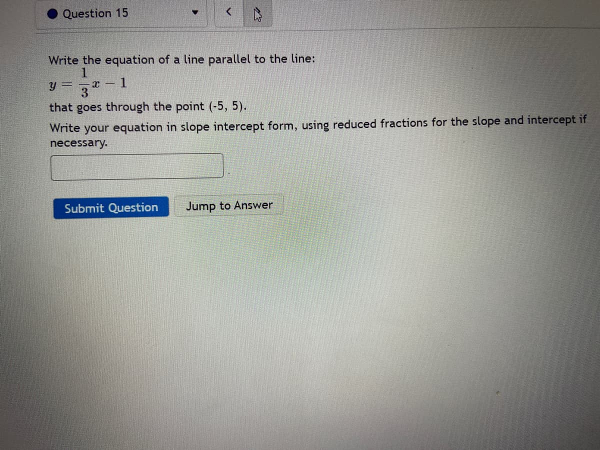 Question 15
Write the equation of a line parallel to the line:
Y =
3
that goes through the point (-5, 5).
Write your equation in slope intercept form, using reduced fractions for the slope and intercept if
necessary.
Submit Question
Jump to Answer
