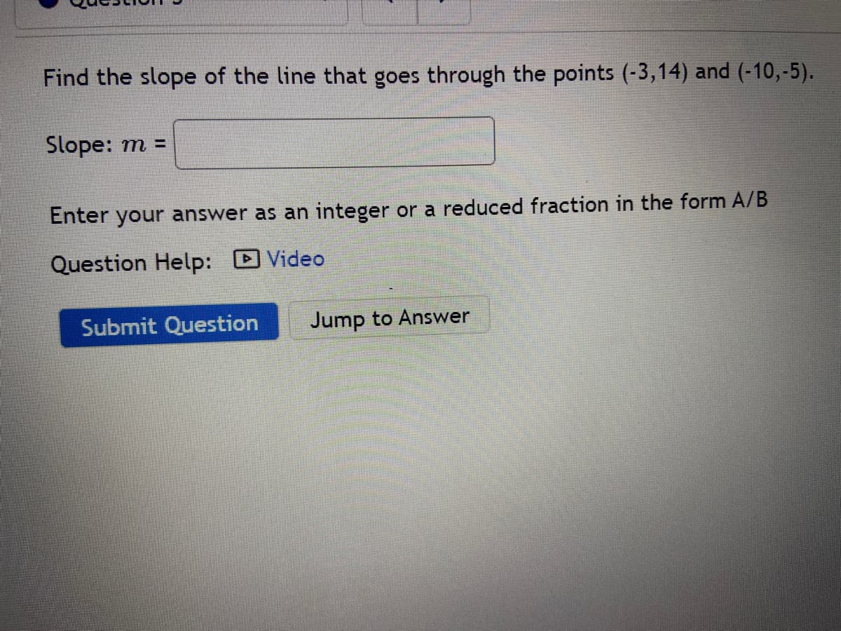 Find the slope of the line that goes through the points (-3,14) and (-10,-5).
Slope: m =
Enter your answer as an integer or a reduced fraction in the form A/B
Question Help: Video
Submit Question
Jump to Answer
