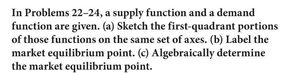 In Problems 22-24, a supply function and a demand
function are given. (a) Sketch the first-quadrant portions
of those functions on the same set of axes. (b) Label the
market equilibrium point. (c) Algebraically determine
the market equilibrium point.
