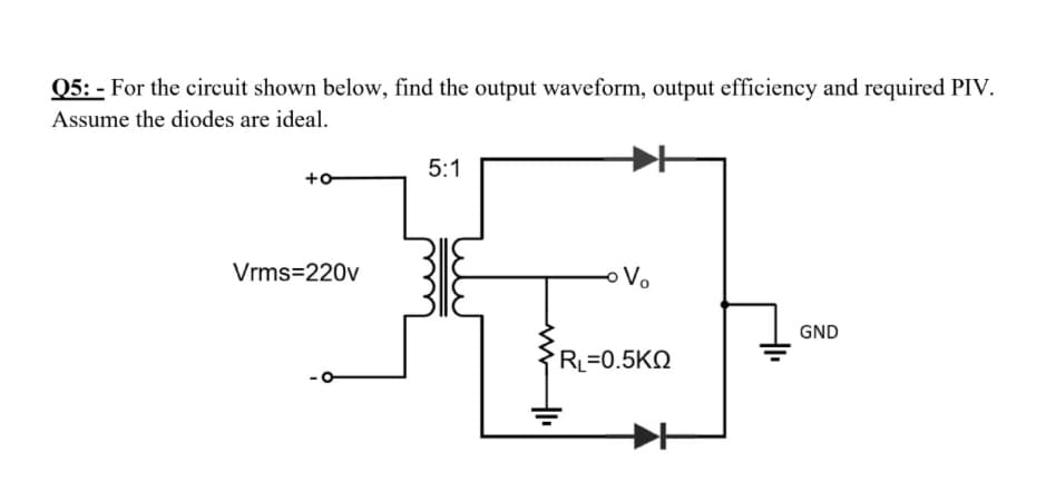 Q5: - For the circuit shown below, find the output waveform, output efficiency and required PIV.
Assume the diodes are ideal.
5:1
+o
Vrms=220v
oVo
GND
RL=0.5KN
