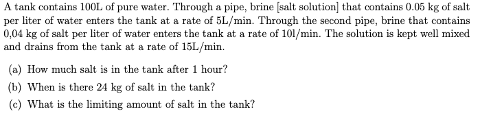 A tank contains 100L of pure water. Through a pipe, brine [salt solution] that contains 0.05 kg of salt
per liter of water enters the tank at a rate of 5L/min. Through the second pipe, brine that contains
0,04 kg of salt per liter of water enters the tank at a rate of 101/min. The solution is kept well mixed
and drains from the tank at a rate of 15L/min.
(a) How much salt is in the tank after 1 hour?
(b) When is there 24 kg of salt in the tank?
(c) What is the limiting amount of salt in the tank?
