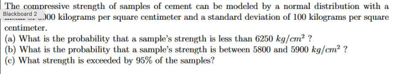 The compressive strength of samples of cement can be modeled by a normal distribution with a
Blackboard 200 kilograms per square centimeter and a standard deviation of 100 kilograms per square
centimeter.
(a) What is the probability that a sample's strength is less than 6250 kg/cm2 ?
(b) What is the probability that a sample's strength is between 5800 and 5900 kg/cm2 ?
(c) What strength is exceeded by 95% of the samples?
