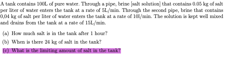 A tank contains 10OL of pure water. Through a pipe, brine [salt solution] that contains 0.05 kg of salt
per liter of water enters the tank at a rate of 5L/min. Through the second pipe, brine that contains
0,04 kg of salt per liter of water enters the tank at a rate of 101/min. The solution is kept well mixed
and drains from the tank at a rate of 15L/min.
(a) How much salt is in the tank after 1 hour?
(b) When is there 24 kg of salt in the tank?
(c) What is the limiting amount of salt in the tank?
