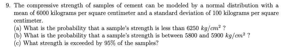 9. The compressive strength of samples of cement can be modeled by a normal distribution with a
mean of 6000 kilograms per square centimeter and a standard deviation of 100 kilograms per square
centimeter.
(a) What is the probability that a sample's strength is less than 6250 kg/cm? ?
(b) What is the probability that a sample's strength is between 5800 and 5900 kg/cm² ?
(c) What strength is exceeded by 95% of the samples?
