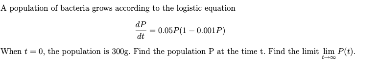 A population of bacteria grows according to the logistic equation
dP
= 0.05P(1 – 0.001P)
dt
When t = 0, the population is 300g. Find the population P at the time t. Find the limit lim P(t).
t00
