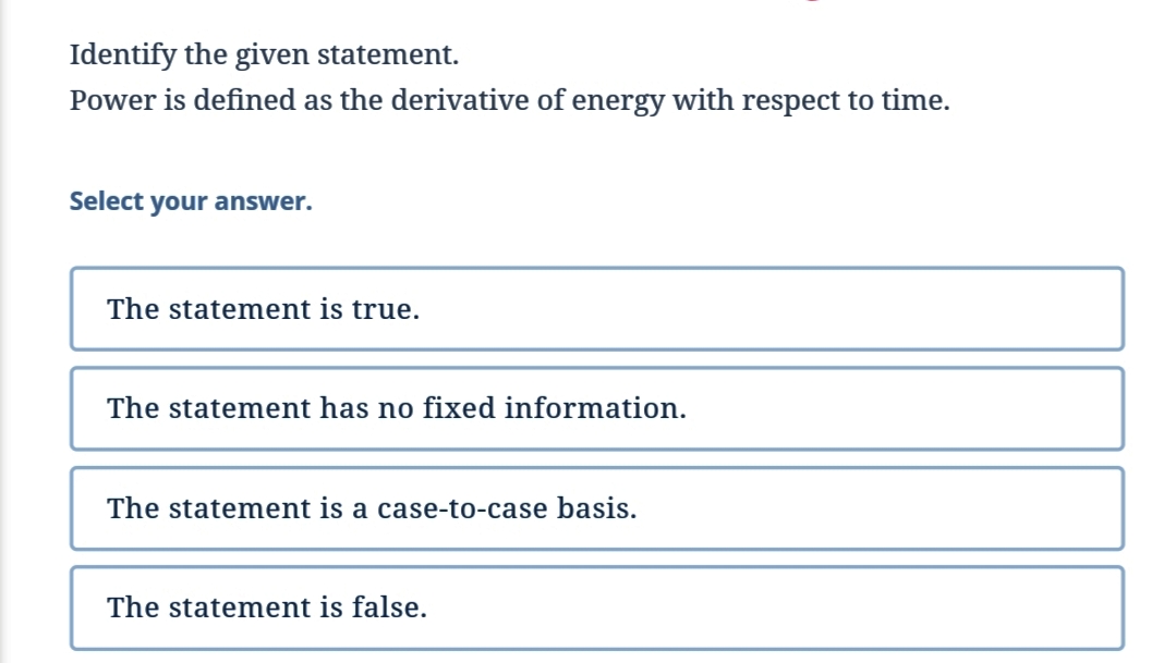 Identify the given statement.
Power is defined as the derivative of energy with respect to time.
Select your answer.
The statement is true.
The statement has no fixed information.
The statement is a case-to-case basis.
The statement is false.