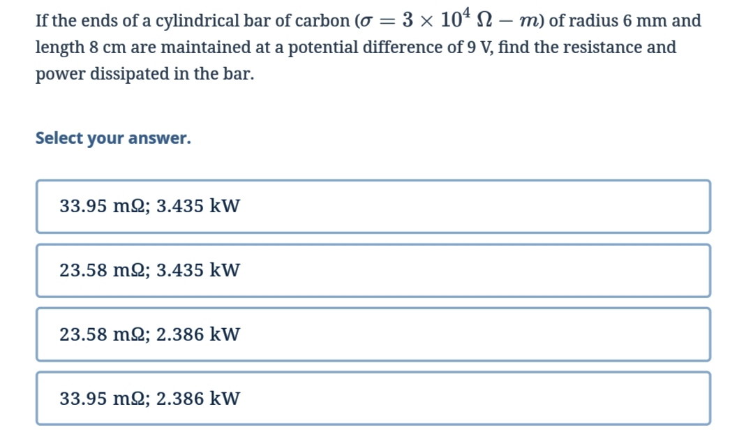 If the ends of a cylindrical bar of carbon (0 = 3 × 10¹ N − m) of radius 6 mm and
length 8 cm are maintained at a potential difference of 9 V, find the resistance and
power dissipated in the bar.
Select your answer.
33.95 m2; 3.435 kW
23.58 m2; 3.435 kW
23.58 m2; 2.386 kW
33.95 m2; 2.386 kW