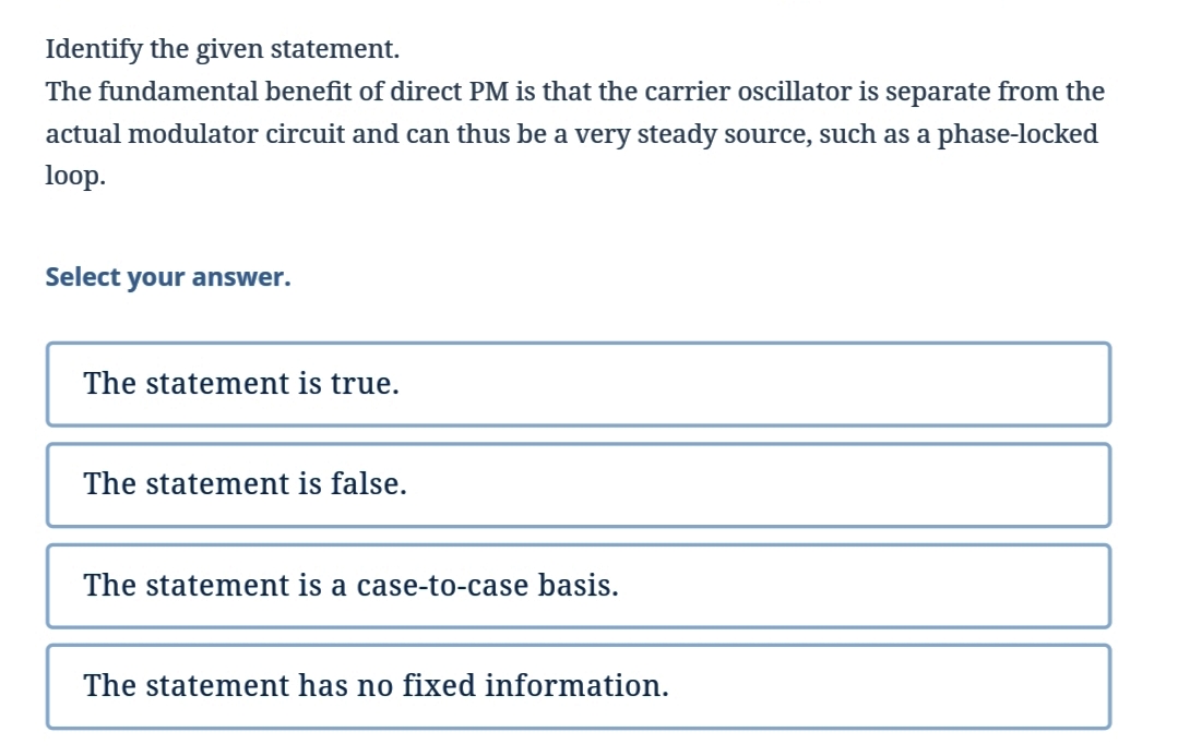 Identify the given statement.
The fundamental benefit of direct PM is that the carrier oscillator is separate from the
actual modulator circuit and can thus be a very steady source, such as a phase-locked
loop.
Select your answer.
The statement is true.
The statement is false.
The statement is a case-to-case basis.
The statement has no fixed information.