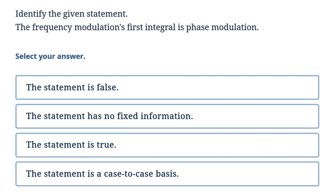 Identify the given statement.
The frequency modulation's first integral is phase modulation.
Select your answer.
The statement is false.
The statement has no fixed information.
The statement true.
The statement is a case-to-case basis.