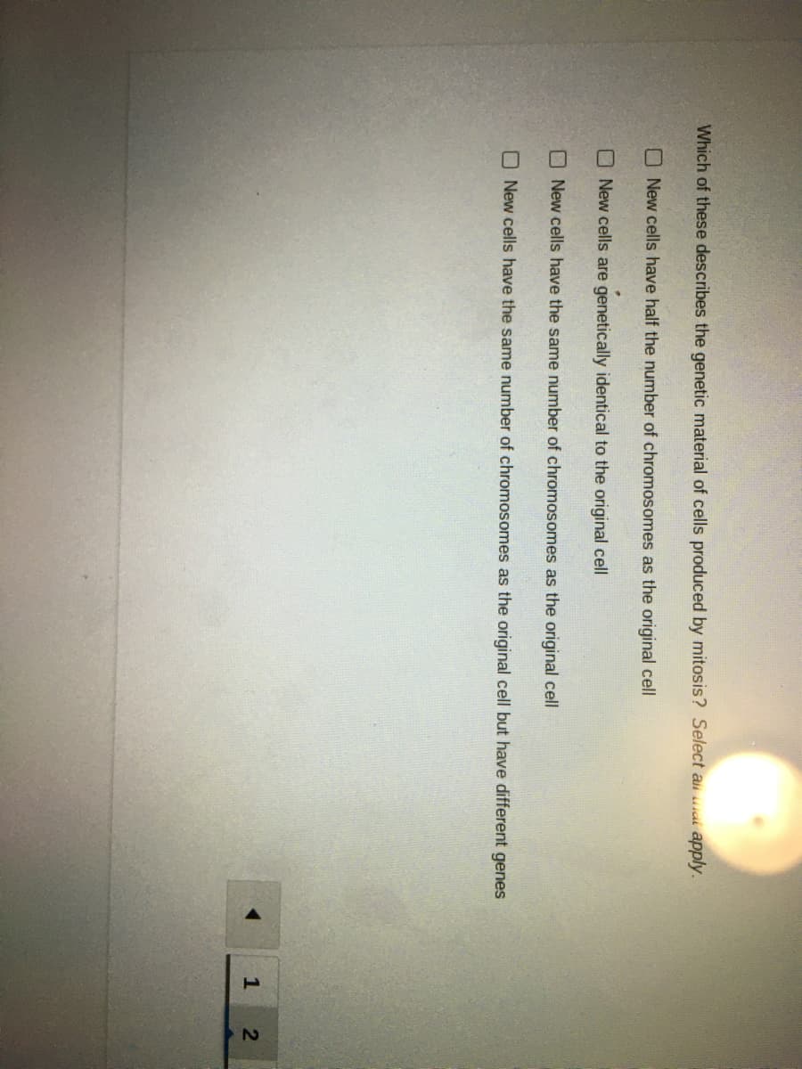 Which of these describes the genetic material of cells produced by mitosis? Select ali at apply.
ONew cells have half the number of chromosomes as the original cell
O New cells are genetically identical to the original cell
New cells have the same number of chromosomes as the original cell
ONew cells have the same number of chromosomes as the original cell but have different genes
