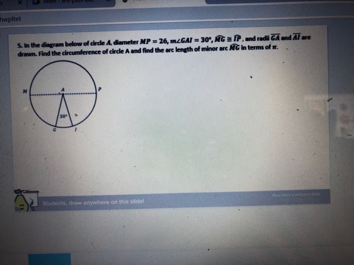 hwpltet
5. In the diagram below of circle A, diameter MP = 26, MLGAI = 30°, MG IP, and radii GA and AT are
drawn. Find the circumference of circle A and find the arc length of minor arc MG in terms of z.
30
Dack i Se
Students, draw anywhere on this slidel

