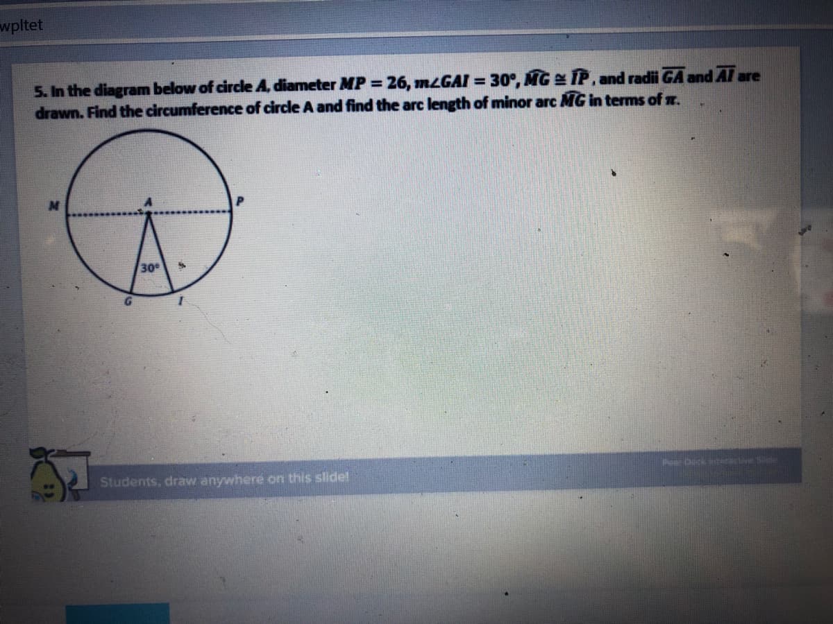 wpltet
5. In the diagram below of circle A, diameter MP 26, MLGAI = 30°, MG IP, and radii GA and Al are
drawn. Find the circumference of circle A and find the arc length of minor arc MG in terms of m.
%3D
30
Students, draw anywhere on this slide!
