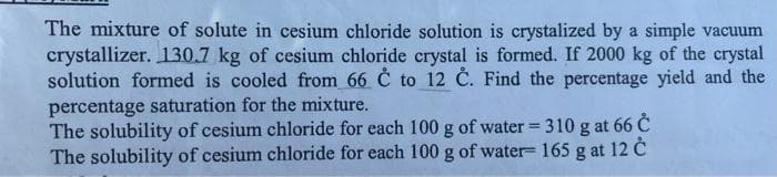 The mixture of solute in cesium chloride solution is crystalized by a simple vacuum
crystallizer. 130.7 kg of cesium chloride crystal is formed. If 2000 kg of the crystal
solution formed is cooled from 66 C to 12 C. Find the percentage yield and the
percentage saturation for the mixture.
The solubility of cesium chloride for each 100 g of water = 310 g at 66 C
The solubility of cesium chloride for each 100 g of water- 165 g at 12 C