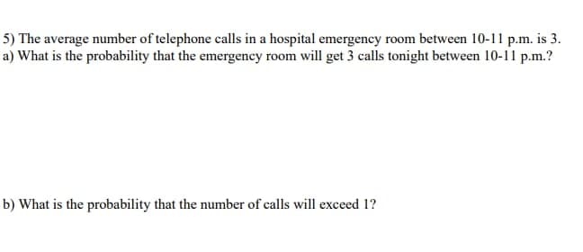 5) The average number of telephone calls in a hospital emergency room between 10-11 p.m. is 3.
a) What is the probability that the emergency room will get 3 calls tonight between 10-11 p.m.?
b) What is the probability that the number of calls will exceed 1?