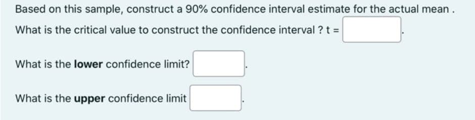 Based on this sample, construct a 90% confidence interval estimate for the actual mean.
What is the critical value to construct the confidence interval ? t =
What is the lower confidence limit?
What is the upper confidence limit