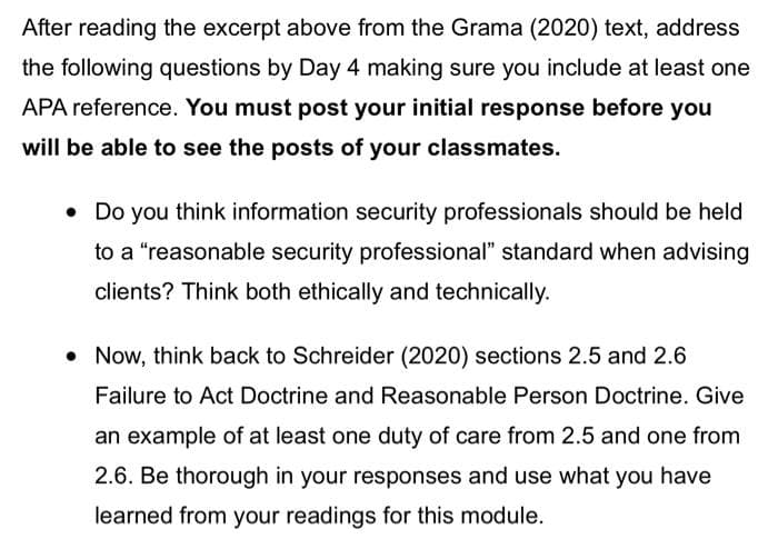 After reading the excerpt above from the Grama (2020) text, address
the following questions by Day 4 making sure you include at least one
APA reference. You must post your initial response before you
will be able to see the posts of your classmates.
• Do you think information security professionals should be held
to a "reasonable security professional" standard when advising
clients? Think both ethically and technically.
• Now, think back to Schreider (2020) sections 2.5 and 2.6
Failure to Act Doctrine and Reasonable Person Doctrine. Give
an example of at least one duty of care from 2.5 and one from
2.6. Be thorough in your responses and use what you have
learned from your readings for this module.