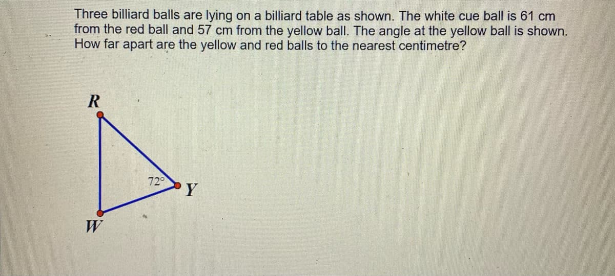 Three billiard balls are lying on a billiard table as shown. The white cue ball is 61 cm
from the red ball and 57 cm from the yellow ball. The angle at the yellow ball is shown.
How far apart are the yellow and red balls to the nearest centimetre?
R
72
Y
W
