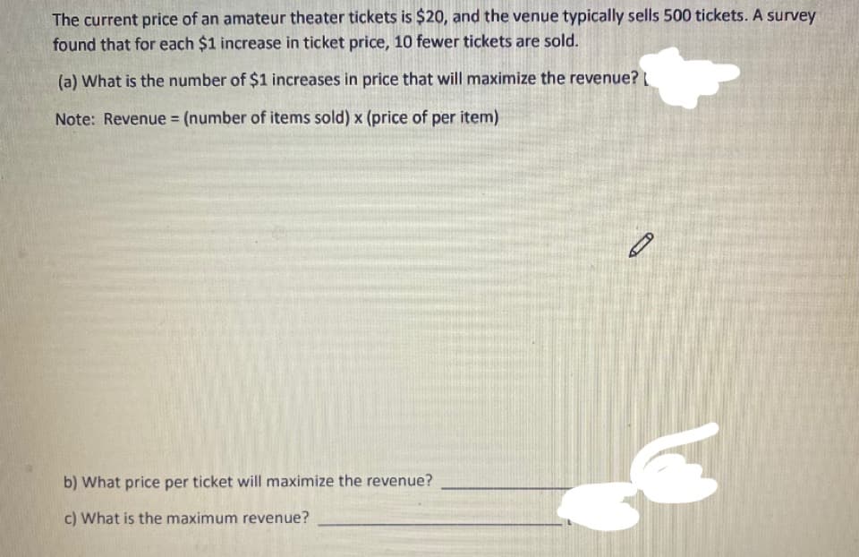 The current price of an amateur theater tickets is $20, and the venue typically sells 500 tickets. A survey
found that for each $1 increase in ticket price, 10 fewer tickets are sold.
(a) What is the number of $1 increases in price that will maximize the revenue?
Note: Revenue (number of items sold) x (price of per item)
%3D
b) What price per ticket will maximize the revenue?
c) What is the maximum revenue?
