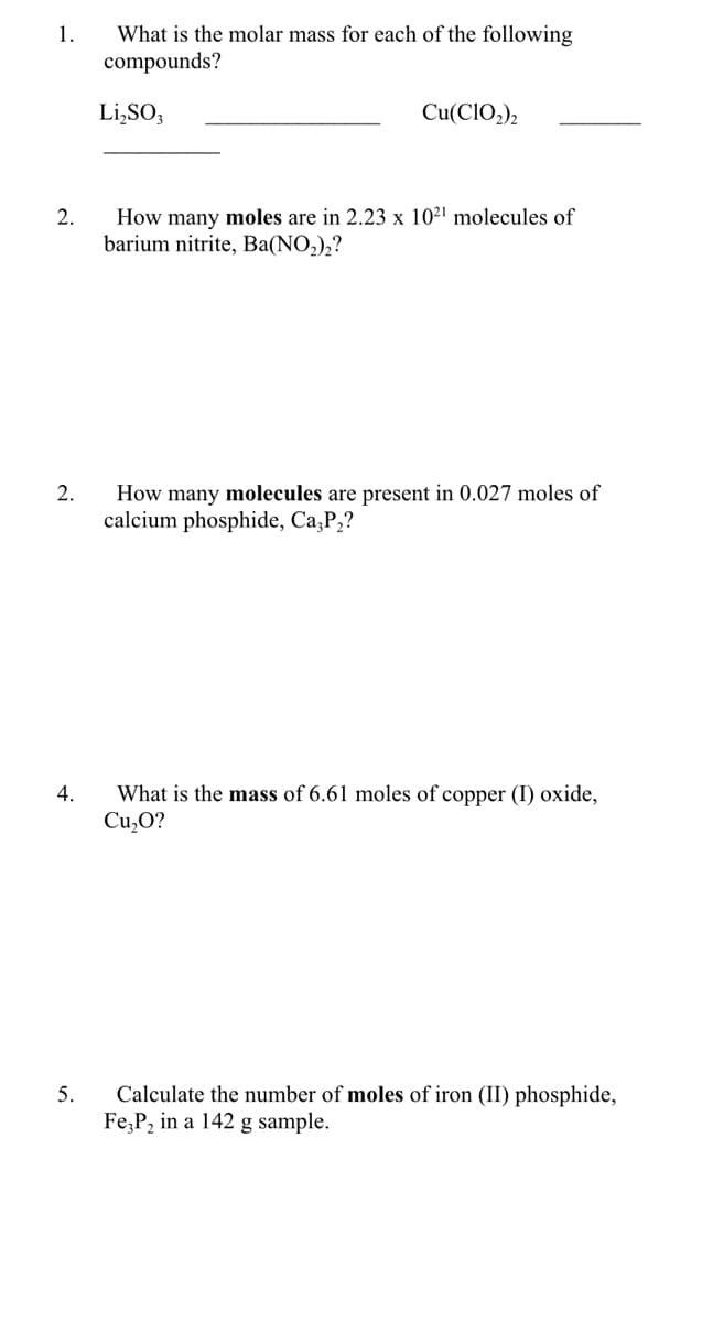 What is the molar mass for each of the following
compounds?
1.
Li,SO;
Cu(CIO2)2
How many moles are in 2.23 x 10²' molecules of
barium nitrite, Ba(NO,),?
2.
How many molecules are present in 0.027 moles of
calcium phosphide, Ca,P2?
2.
What is the mass of 6.61 moles of copper (I) oxide,
Cu,O?
4.
5.
Calculate the number of moles of iron (II) phosphide,
Fe,P, in a 142 g sample.

