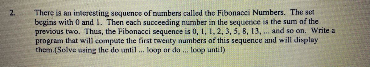 There is an interesting sequence of numbers called the Fibonacci Numbers. The set
begins with 0 and 1. Then each succeeding number in the sequence is the sum of the
previous two. Thus, the Fibonacci sequence is 0, 1, 1, 2, 3, 5, 8, 13,
program that will compute the first twenty numbers of this sequence and will display
them.(Solve using the do until ... loop or do ... loop until)
2.
and so on. Write a
