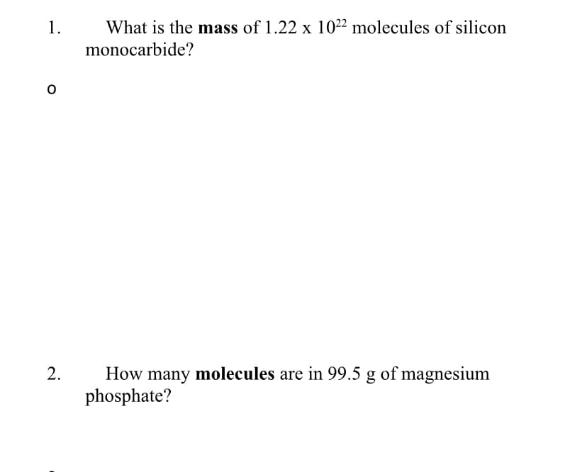 1.
What is the mass of 1.22 x 10²² molecules of silicon
monocarbide?
2.
How many molecules are in 99.5 g of magnesium
phosphate?
