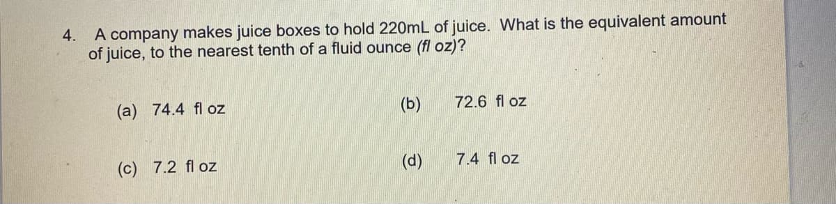 4.
A company makes juice boxes to hold 220mL of juice. What is the equivalent amount
of juice, to the nearest tenth of a fluid ounce (fl oz)?
(a)
74.4 fl oz
(b)
72.6 fl oz
(c) 7.2 fl oz
(d)
7.4 fl oz
