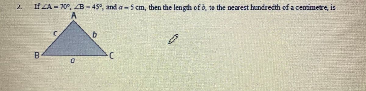 2.
If ZA = 70°, ZB = 45°, and a = 5 cm, then the length of b, to the nearest hundredth of a centimetre, is
b.
D.
