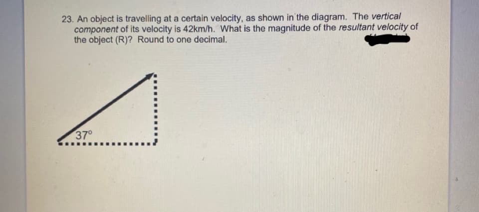 23. An object is travelling at a certain velocity, as shown in the diagram. The vertical
component of its velocity is 42km/h. What is the magnitude of the resultant velocity of
the object (R)? Round to one decimal.
37°
