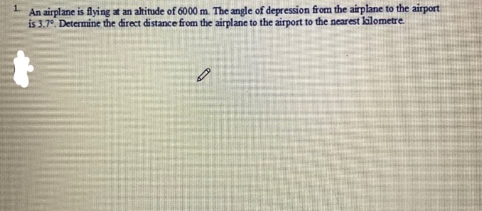 An airplane is flying at an altitude of 6000 m. The angle of depression from the airplane to the airport
is 3.7°. Determine the direct distance from the airplane to the airport to the nearest kilometre.
